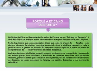 O Código da Ética no Desporto do Conselho da Europa para o “Fairplay no Desporto” é
uma declaração de intenção aceite pelos Ministros europeus responsáveis pelo Desporto.
Parte do princípio que as considerações éticas que estão na origem do fairplay não
são um elemento facultativo, mas algo essencial a toda a atividade desportiva, toda a
política e toda a gestão no domínio do desporto e que se aplicam a todos os níveis de
competência e de envolvimento da atividade desportiva.
Aplica-se tanto nas atividades recreativas como no desporto de competição, fornecendo
um sólido quadro ético destinado a combater as pressões exercidas pela sociedade
moderna, pressões estas que se revelam ameaçadoras para os fundamentos tradicionais
do desporto, os quais assentam no fairplay, no espírito desportivo e no movimento
voluntário.
PORQUÊ A ÉTICA NO
DESPORTO?
 