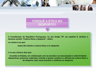 A Constituição da República Portuguesa, no seu Artigo 79º, do capítulo II, direitos e
deveres sociais “Cultura física e desporto”, refere,
no número um que:
todos têm direito à cultura física e ao desporto
e no seu número dois que:
incumbe ao Estado, em colaboração com as escolas e as associações e colectividades
desportivas, promover, estimular, orientar e apoiar a prática e a difusão da cultura física e
do desporto, bem como prevenir a violência no desporto;
PORQUÊ A ÉTICA NO
DESPORTO?
 
