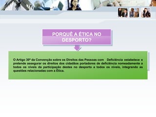 O Artigo 30º da Convenção sobre os Direitos das Pessoas com Deficiência estabelece e
pretende assegurar os direitos dos cidadãos portadores de deficiência nomeadamente a
todos os níveis da participação destes no desporto a todos os níveis, integrando as
questões relacionadas com a Ética.
PORQUÊ A ÉTICA NO
DESPORTO?
 