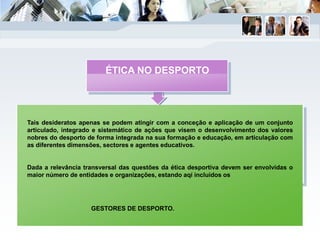 Tais desideratos apenas se podem atingir com a conceção e aplicação de um conjunto
articulado, integrado e sistemático de ações que visem o desenvolvimento dos valores
nobres do desporto de forma integrada na sua formação e educação, em articulação com
as diferentes dimensões, sectores e agentes educativos.
Dada a relevância transversal das questões da ética desportiva devem ser envolvidas o
maior número de entidades e organizações, estando aqí incluídos os
GESTORES DE DESPORTO.
ÉTICA NO DESPORTO
 