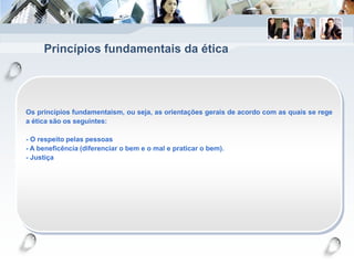 Princípios fundamentais da ética
Os princípios fundamentaism, ou seja, as orientações gerais de acordo com as quais se rege
a ética são os seguintes:
- O respeito pelas pessoas
- A beneficência (diferenciar o bem e o mal e praticar o bem).
- Justiça
 
