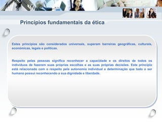 Princípios fundamentais da ética
Estes princípios são considerados universais, superam barreiras geográficas, culturais,
económicas, legais e políticas.
Respeito pelas pessoas significa reconhecer a capacidade e os direitos de todos os
indivíduos de fazerem suas próprias escolhas e as suas próprias decisões. Este princípio
está relacionado com o respeito pela autonomia individual e determinação que todo o ser
humano possui reconhecendo a sua dignidade e liberdade.
 