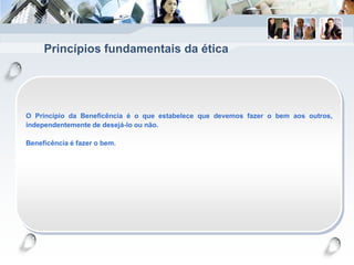 Princípios fundamentais da ética
O Princípio da Beneficência é o que estabelece que devemos fazer o bem aos outros,
independentemente de desejá-lo ou não.
Beneficência é fazer o bem.
 