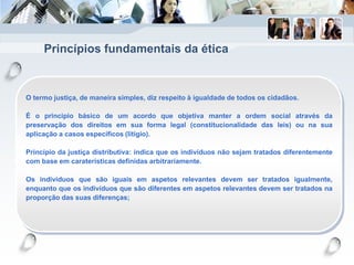 Princípios fundamentais da ética
O termo justiça, de maneira simples, diz respeito à igualdade de todos os cidadãos.
É o principio básico de um acordo que objetiva manter a ordem social através da
preservação dos direitos em sua forma legal (constitucionalidade das leis) ou na sua
aplicação a casos específicos (litígio).
Princípio da justiça distributiva: indica que os indivíduos não sejam tratados diferentemente
com base em caraterísticas definidas arbitrariamente.
Os indivíduos que são iguais em aspetos relevantes devem ser tratados igualmente,
enquanto que os indivíduos que são diferentes em aspetos relevantes devem ser tratados na
proporção das suas diferenças;
 