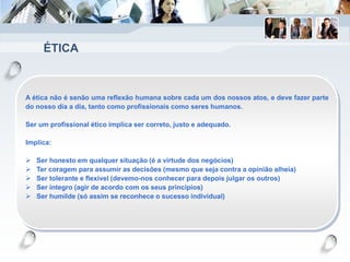 ÉTICA
A ética não é senão uma reflexão humana sobre cada um dos nossos atos, e deve fazer parte
do nosso dia a dia, tanto como profissionais como seres humanos.
Ser um profissional ético implica ser correto, justo e adequado.
Implica:
 Ser honesto em qualquer situação (é a virtude dos negócios)
 Ter coragem para assumir as decisões (mesmo que seja contra a opinião alheia)
 Ser tolerante e flexível (devemo-nos conhecer para depois julgar os outros)
 Ser íntegro (agir de acordo com os seus princípios)
 Ser humilde (só assim se reconhece o sucesso individual)
 
