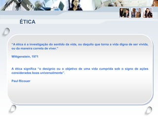 ÉTICA
“A ética é a investigação do sentido da vida, ou daquilo que torna a vida digna de ser vivida,
ou da maneira correta de viver.”
Wittgenstein, 1971
A ética significa “o desígnio ou o objetivo de uma vida cumprida sob o signo de ações
consideradas boas universalmente”.
Paul Ricouer
 