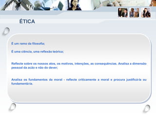 ÉTICA
É um ramo da filosofia;
É uma ciência, uma reflexão teórica;
Reflecte sobre os nossos atos, os motivos, intenções, as consequências. Analisa a dimensão
pessoal da acão e não do dever;
Analisa os fundamentos da moral - reflecte criticamente a moral e procura justificá-la ou
fundamentá-la.
 