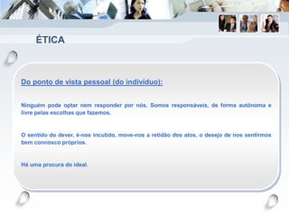ÉTICA
Do ponto de vista pessoal (do indivíduo):
Ninguém pode optar nem responder por nós. Somos responsáveis, de forma autónoma e
livre pelas escolhas que fazemos.
O sentido do dever, é-nos incutido, move-nos a retidão dos atos, o desejo de nos sentirmos
bem connosco próprios.
Há uma procura do ideal.
 