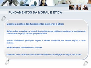 FUNDAMENTOS DA MORAL E ÉTICA
Quanto à análise dos fundamentos da moral, a Ética:
Reflete sobre as razões e o porquê de considerarmos válidos os costumes e as normas da
comunidade ou grupo social a que pertencemos.
Procura estabelecer princípios, regras e valores universais que devem regular a ação
humana.
Reflete sobre os fundamentos da conduta.
Questiona o que na ação é fruto da nossa vontade ou da obrigação de seguir uma norma.
 