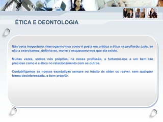 ÉTICA E DEONTOLOGIA
Não seria inoportuno interrogarmo-nos como é posta em prática a ética na profissão, pois, se
não a exercitamos, definha-se, morre e esquecemo-nos que ela existe.
Muitas vezes, somos nós próprios, na nossa profissão, a furtarmo-nos a um bem tão
precioso como é a ética no relacionamento com os outros.
Contabilizamos as nossas expetativas sempre no intuito de obter ou reaver, sem qualquer
forma desinteressada, o bem próprio.
 