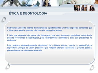 ÉTICA E DEONTOLOGIA
Cultivamos um certo padrão de importância e pretendemos um trato especial, pensamos que
a ética é um papel a executar não por nós, mas pelos outros.
É isto que acontece de forma tão disfarçada, que nem tomamos verdadeira consciência
quando recorremos a subterfúgios, para justificarmos e subtilizar a ética que praticamos na
profissão.
Esta aparece desmedidamente destituída de códigos éticos, morais e deontológicos
específicos porque se usam pretextos que refletem atenção excessiva à própria pessoa,
predominando os interesses pessoais.
 