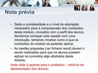 Nota prévia
• Dada a complexidade e o nível de abstração
necessário para a compreensão dos conteúdos
deste módulo, cruzados com o perfil dos alunos,
decidimos começar esta sessão com uma
introdução, tentando mostrar como é que os
conteúdos do módulo se poderão aplicar.
• As tarefas propostas (ver ficheiro word) devem ir
sendo realizadas para que os alunos possam
aplicar os conceitos algo abstratos deste
módulo.
(este slide é apenas para o professor – retirá-lo da
apresentação dos alunos)
 