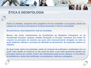 ÉTICA E DEONTOLOGIA
Todos os cidadãos, enquanto seres gregários (vive em sociedade e em grupos), devem ser
capazes de reconhecer princípios de conduta essenciais à vida em comunidade.
De outra forma, seria impossível a vida em sociedade.
Mesmo não tendo conhecimento da Constituição da República Portuguesa ou da
Constituição Europeia, qualquer cidadão Português ou Europeu reconhece que existe um
conjunto de princípios de conduta aos quais está necessariamente obrigado, de entre os
quais podemos salientar o princípio da liberdade de pensamento, de expressão, política ou
religiosa.
De igual modo, dentro da sociedade, existe um conjunto de profissões e instituições com as
quais cada cidadão se relaciona ou das quais faz parte e que estão igualmente gizadas por
princípios básicos de conduta. Dentro das instituições poder-se-iam destacar: os escuteiros,
os bombeiros e, dentro das profissões: os professores, médicos e advogados...
 