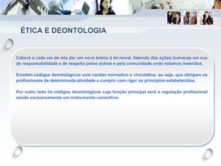 ÉTICA E DEONTOLOGIA
Caberá a cada um de nós dar um novo ânimo à lei moral, fazendo das ações humanas um eco
de responsabilidade e de respeito pelos outros e pela comunidade onde estamos inseridos.
Existem códigos deontológicos com caráter normativo e vinculativo, ou seja, que obrigam os
profissionais de determinada atividade a cumprir com rigor os princípios estabelecidos.
Por outro lado há códigos deontológicos cuja função principal será a regulação profissional
sendo exclusivamente um instrumento consultivo.
 