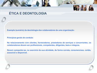 ÉTICA E DEONTOLOGIA
Exemplo (sumário) da deontologia dos colaboradores de uma organização:
Princípios gerais de conduta:
No relacionamento com clientes, fornecedores, prestadores de serviços e concorrentes, os
colaboradores devem ser profissionais, competentes, diligentes, leais e íntegros.
Devem comportar-se, no exercício da sua atividade, de forma correta, conscienciosa, cortês,
acessível e disponível.
 