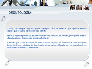 DEONTOLOGIA
O termo deontologia surge das palavras gregas “déon ou déontos” que significa dever e
“lógos” que se traduz por discurso ou tratado.
Assim, a deontologia seria o tratado do dever ou o conjunto de deveres, princípios e normas
adotadas por um determinado grupo profissional.
A deontologia é uma disciplina da ética especial adaptada ao exercício de uma profissão.
Existem inúmeros códigos de deontologia, sendo esta codificação da responsabilidade de
associações ou ordens profissionais.
 
