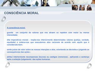CONSCIÊNCIA MORAL
A consciência moral:
guarda um conjunto de valores que nos atraem ou repelem com maior ou menos
intensidade;
dita imperativos morais : impõe-nos interiormente determinados valores (justiça, verdade,
equidade) e ordena-nos que executemos atos racionais de acordo com aquilo que é
considerado bom.
emite juízos de valor sobre as nossas intenções e atos, orientando as decisões e julgando as
consequências das ações ;
atribui interiormente recompensas (louvos) ou castigos (remorsos) , aplicando a sentença
após a avlaição /julgamento das ações humanas.
 