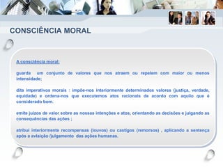 CONSCIÊNCIA MORAL
A consciência moral:
guarda um conjunto de valores que nos atraem ou repelem com maior ou menos
intensidade;
dita imperativos morais : impõe-nos interiormente determinados valores (justiça, verdade,
equidade) e ordena-nos que executemos atos racionais de acordo com aquilo que é
considerado bom.
emite juízos de valor sobre as nossas intenções e atos, orientando as decisões e julgando as
consequências das ações ;
atribui interiormente recompensas (louvos) ou castigos (remorsos) , aplicando a sentença
após a avlaição /julgamento das ações humanas.
 