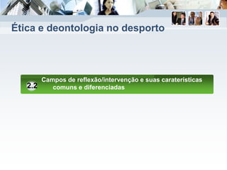 Ética e deontologia no desporto
Campos de reflexão/intervenção e suas caraterísticas
comuns e diferenciadas2.2
 