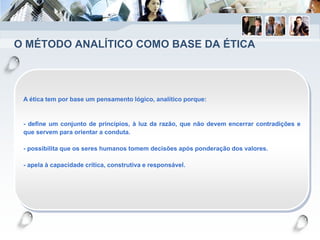 O MÉTODO ANALÍTICO COMO BASE DA ÉTICA
A ética tem por base um pensamento lógico, analítico porque:
- define um conjunto de princípios, à luz da razão, que não devem encerrar contradições e
que servem para orientar a conduta.
- possibilita que os seres humanos tomem decisões após ponderação dos valores.
- apela à capacidade crítica, construtiva e responsável.
 