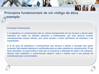 Princípios fundamentais de um código de ética
- exemplo
Princípios Fundamentais
I- A sabedoria e o conhecimento são os valores fundamentais do ser humano e devem estar
inseridos em todas as atitudes pessoais e profissionais; por isso deve-se investir
constantemente nesses valores, que serão sempre o maior património do indivíduo e da
organização;
II- É do grau de sabedoria e conhecimento que decorre a beleza e correção das ações
humanas. Não bastam diplomas e certificados para se obter sabedoria e conhecimento. É nas
boas intenções, na ação prática e bela que se comprova a detenção do saber e do conhecer.
Quanto mais sabedoria e conhecimento adquirir, maior e melhor será a sua parcela de
contribuição para a humanidade;
 