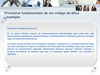 Princípios fundamentais de um código de ética
- exemplo
Princípios Fundamentais (cont.)
III- as ações imorais, mesmo as conscientemente intencionadas para estes fins, são
decorrentes da ignorância; devemos buscar o conhecimento e a sabedoria para que as ações
sejam fundamentalmente éticas;
IV- Nesse mundo sempre mais complexo e exigente, a sabedoria e o conhecimento são cada
vez mais necessários. O grau de sabedoria de ontem pode não satisfazer hoje, tanto quanto a
parcela de conhecimento adquirido. Diariamente devemos procurar conhecer métodos e
técnicas inovadoras de trabalho para que os resultados sejam obtidos com precisão e
agilidade;
 