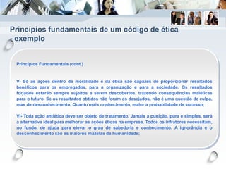 Princípios fundamentais de um código de ética
- exemplo
Princípios Fundamentais (cont.)
V- Só as ações dentro da moralidade e da ética são capazes de proporcionar resultados
benéficos para os empregados, para a organização e para a sociedade. Os resultados
forjados estarão sempre sujeitos a serem descobertos, trazendo consequências maléficas
para o futuro. Se os resultados obtidos não foram os desejados, não é uma questão de culpa,
mas de desconhecimento. Quanto mais conhecimento, maior a probabilidade de sucesso;
VI- Toda ação antiética deve ser objeto de tratamento. Jamais a punição, pura e simples, será
a alternativa ideal para melhorar as ações éticas na empresa. Todos os infratores necessitam,
no fundo, de ajuda para elevar o grau de sabedoria e conhecimento. A ignorância e o
desconhecimento são as maiores mazelas da humanidade;
 