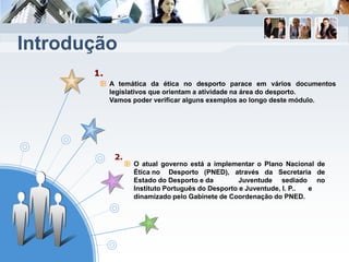 1.
2.
A temática da ética no desporto parace em vários documentos
legislativos que orientam a atividade na área do desporto.
Vamos poder verificar alguns exemplos ao longo deste módulo.
O atual governo está a implementar o Plano Nacional de
Ética no Desporto (PNED), através da Secretaria de
Estado do Desporto e da Juventude sediado no
Instituto Português do Desporto e Juventude, I. P.. e
dinamizado pelo Gabinete de Coordenação do PNED.
Introdução
 