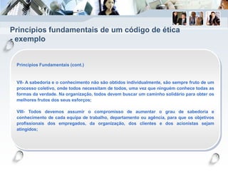 Princípios fundamentais de um código de ética
- exemplo
Princípios Fundamentais (cont.)
VII- A sabedoria e o conhecimento não são obtidos individualmente, são sempre fruto de um
processo coletivo, onde todos necessitam de todos, uma vez que ninguém conhece todas as
formas da verdade. Na organização, todos devem buscar um caminho solidário para obter os
melhores frutos dos seus esforços;
VIII- Todos devemos assumir o compromisso de aumentar o grau de sabedoria e
conhecimento de cada equipa de trabalho, departamento ou agência, para que os objetivos
profissionais dos empregados, da organização, dos clientes e dos acionistas sejam
atingidos;
 