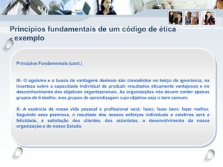 Princípios fundamentais de um código de ética
- exemplo
Princípios Fundamentais (cont.)
IX- O egoísmo e a busca de vantagens desleais são concebidos no berço da ignorância, na
incerteza sobre a capacidade individual de produzir resultados eticamente vantajosos e no
desconhecimento dos objetivos organizacionais. As organizações não devem conter apenas
grupos de trabalho, mas grupos de aprendizagem cujo objetivo seja o bem comum;
X- A essência da nossa vida pessoal e profissional será: fazer; fazer bem; fazer melhor.
Seguindo essa premissa, o resultado dos nossos esforços individuais e coletivos será a
felicidade, a satisfação dos clientes, dos acionistas, o desenvolvimento da nossa
organização e do nosso Estado.
 