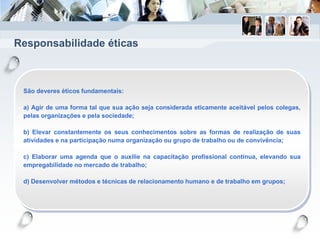 Responsabilidade éticas
São deveres éticos fundamentais:
a) Agir de uma forma tal que sua ação seja considerada eticamente aceitável pelos colegas,
pelas organizações e pela sociedade;
b) Elevar constantemente os seus conhecimentos sobre as formas de realização de suas
atividades e na participação numa organização ou grupo de trabalho ou de convivência;
c) Elaborar uma agenda que o auxilie na capacitação profissional contínua, elevando sua
empregabilidade no mercado de trabalho;
d) Desenvolver métodos e técnicas de relacionamento humano e de trabalho em grupos;
 