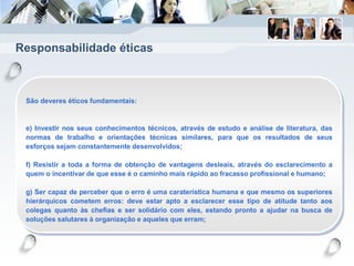Responsabilidade éticas
São deveres éticos fundamentais:
e) Investir nos seus conhecimentos técnicos, através de estudo e análise de literatura, das
normas de trabalho e orientações técnicas similares, para que os resultados de seus
esforços sejam constantemente desenvolvidos;
f) Resistir a toda a forma de obtenção de vantagens desleais, através do esclarecimento a
quem o incentivar de que esse é o caminho mais rápido ao fracasso profissional e humano;
g) Ser capaz de perceber que o erro é uma caraterística humana e que mesmo os superiores
hierárquicos cometem erros: deve estar apto a esclarecer esse tipo de atitude tanto aos
colegas quanto às chefias e ser solidário com eles, estando pronto a ajudar na busca de
soluções salutares à organização e aqueles que erram;
 