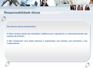 Responsabilidade éticas
São deveres éticos fundamentais:
h) Estar sempre atento aos resultados maléficos que a ignorância e o desconhecimento são
capazes de produzir;
i) Não compactuar com ações danosas à organização, aos clientes, aos acionistas e aos
colaboradores.
 
