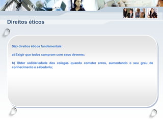 Direitos éticos
São direitos éticos fundamentais:
a) Exigir que todos cumpram com seus deveres;
b) Obter solidariedade dos colegas quando cometer erros, aumentando o seu grau de
conhecimento e sabedoria;
 