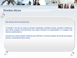 Direitos éticos
São direitos éticos fundamentais:
c) Impedir o uso de um cargo ou função, facilidades, amizades, tempo, posição e influências
para obter qualquer favorecimento que sejam danosos às organizações e à imagem dos
demais colaboradores;
d) Evitar que outros utilizem artifícios para dificultar o exercício regular de direito de qualquer
pessoa, causando-lhe dano moral;
 
