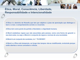 Ética, Moral, Consciência, Liberdade,
Responsabilidade e Intencionalidade
A Ética é o domínio da filosofia que tem por objetivo o juízo de apreciação que distingue o
bem e o mal, o comportamento correto e o incorreto.
A Ética tem como ponto de partida a liberdade e a dignidade humana.
A Moral estabelece regras que são assumidas pela pessoa, como uma forma de garantir o
seu bem-estar, ou seja, a Moral é o conjunto de regras e normas de uma sociedade.
A Moral é um conjunto de condutas, é o “ TU DEVES”.
A Moral e a Ética são temporais, ao longo dos tempos vão-se modificando, evoluindo porque
estão abertas a novos conceitos e críticas.
 