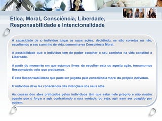 Ética, Moral, Consciência, Liberdade,
Responsabilidade e Intencionalidade
À capacidade de o indivíduo julgar as suas ações, decidindo, se são corretas ou não,
escolhendo o seu caminho de vida, denomina-se Consciência Moral.
A possibilidade que o indivíduo tem de poder escolher o seu caminho na vida constitui a
Liberdade.
A partir do momento em que estamos livres de escolher esta ou aquela ação, tornamo-nos
Responsáveis pelo que praticamos.
É esta Responsabilidade que pode ser julgada pela consciência moral do próprio indivíduo.
O indivíduo deve ter consciência das intenções dos seus atos.
As causas dos atos praticados pelos indivíduos têm que estar nele próprio e não noutro
agente que o força a agir contrariando a sua vontade, ou seja, agir sem ser coagido por
outrem.
 