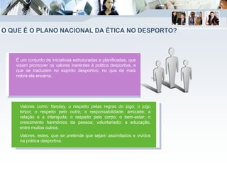 O QUE É O PLANO NACIONAL DA ÉTICA NO DESPORTO?
É um conjunto de iniciativas estruturadas e planificadas, que
visam promover os valores inerentes à prática desportiva, e
que se traduzem no espírito desportivo, no que de mais
nobre ele encerra.
Valores como: fairplay, o respeito pelas regras do jogo; o jogo
limpo; o respeito pelo outro; a responsabilidade; amizade; a
relação e a interajuda; o respeito pelo corpo; o bem-estar; o
crescimento harmónico da pessoa; voluntariado; a educação,
entre muitos outros.
Valores, estes, que se pretende que sejam assimilados e vividos
na prática desportiva.
 