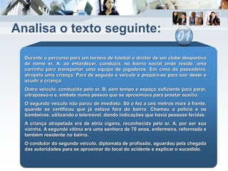 Analisa o texto seguinte:
Durante o percurso para um torneio de futebol o diretor de um clube desportivo
de nome sr. A, ao entardecer, conduzia, no bairro social onde reside, uma
carrinha para transportar uma equipa de jogadores. Em cima da passadeira,
atropela uma criança. Para de seguida o veículo e prepara-se para sair deste e
acudir a criança.
Outro veículo, conduzido pelo sr. B, sem tempo e espaço suficiente para parar,
ultrapassa-o e, embate numa pessoa que se aproximava para prestar auxílio.
O segundo veículo não parou de imediato. Só o fez a uns metros mais à frente,
quando se certificou que já estava fora do bairro. Chamou a polícia e os
bombeiros, utilizando o telemóvel, dando indicações que havia pessoas feridas.
A criança atropelada era de etnia cigana, reconhecida pelo sr. A, por ser sua
vizinha. A segunda vítima era uma senhora de 70 anos, enfermeira, reformada e
também residente no bairro.
O condutor do segundo veículo, diplomata de profissão, aguardou pela chegada
das autoridades para se aproximar do local do acidente e explicar o sucedido.
 