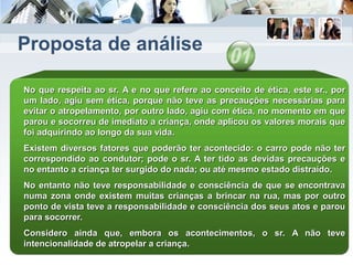 Proposta de análise
No que respeita ao sr. A e no que refere ao conceito de ética, este sr., por
um lado, agiu sem ética, porque não teve as precauções necessárias para
evitar o atropelamento, por outro lado, agiu com ética, no momento em que
parou e socorreu de imediato a criança, onde aplicou os valores morais que
foi adquirindo ao longo da sua vida.
Existem diversos fatores que poderão ter acontecido: o carro pode não ter
correspondido ao condutor; pode o sr. A ter tido as devidas precauções e
no entanto a criança ter surgido do nada; ou até mesmo estado distraído.
No entanto não teve responsabilidade e consciência de que se encontrava
numa zona onde existem muitas crianças a brincar na rua, mas por outro
ponto de vista teve a responsabilidade e consciência dos seus atos e parou
para socorrer.
Considero ainda que, embora os acontecimentos, o sr. A não teve
intencionalidade de atropelar a criança.
 