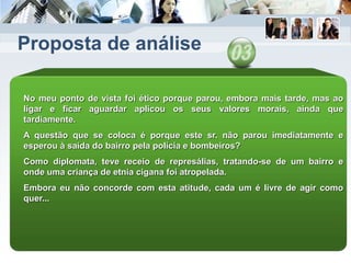 Proposta de análise
No meu ponto de vista foi ético porque parou, embora mais tarde, mas ao
ligar e ficar aguardar aplicou os seus valores morais, ainda que
tardiamente.
A questão que se coloca é porque este sr. não parou imediatamente e
esperou à saída do bairro pela polícia e bombeiros?
Como diplomata, teve receio de represálias, tratando-se de um bairro e
onde uma criança de etnia cigana foi atropelada.
Embora eu não concorde com esta atitude, cada um é livre de agir como
quer...
 