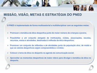 MISSÃO, VISÃO, METAS E ESTRATÉGIA DO PNED
O PNED é implementado de forma multissetorial e multidisciplinar com as seguintes metas:
 Promover a temática da ética desportiva junto do maior número de crianças e jovens;
 Possibilitar a um conjunto alargado de instituições, clubes, associações, escolas,
recursos, meios e atividades, destinados à reflexão da ética desportiva;
 Promover um conjunto de reflexões e de atividades junto da população alvo, de modo a
que os valores desportivos sejam compreendidos e vividos;
 Colocar o tema da ética no desporto na agenda da comunicação social;
 Aproveitar os momentos desportivos de maior relevo para divulgar a temática da ética no
desporto.
 