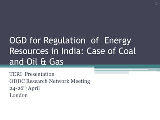 OGD for Regulation of Energy
Resources in India: Case of Coal
and Oil & Gas
TERI Presentation
ODDC Research Network Meeting
24-26th April
London
1
 