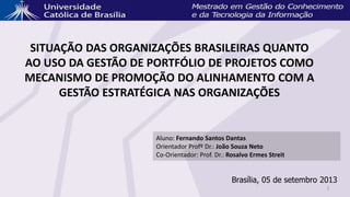 SITUAÇÃO DAS ORGANIZAÇÕES BRASILEIRAS QUANTO
AO USO DA GESTÃO DE PORTFÓLIO DE PROJETOS COMO
MECANISMO DE PROMOÇÃO DO ALINHAMENTO COM A
GESTÃO ESTRATÉGICA NAS ORGANIZAÇÕES
Aluno: Fernando Santos Dantas
Orientador Profº Dr.: João Souza Neto
Co-Orientador: Prof. Dr.: Rosalvo Ermes Streit
Brasília, 05 de setembro 2013
1
 