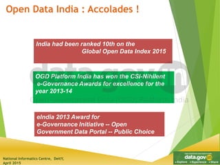 National Informatics Centre, DeitY,
April 2015
Open Data India : Accolades !
OGD Platform India has won the CSI-Nihilent
e-Governance Awards for excellence for the
year 2013-14
India had been ranked 10th on the
Global Open Data Index 2015
eIndia 2013 Award for
e-Governance Initiative -- Open
Government Data Portal -- Public Choice
 