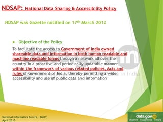 National Informatics Centre, DeitY,
April 2015
NDSAP was Gazette notified on 17th March 2012
 Objective of the Policy
To facilitate the access to Government of India owned
shareable data and information in both human readable and
machine readable forms through a network all over the
country in a proactive and periodically updatable manner,
within the framework of various related policies, Acts and
rules of Government of India, thereby permitting a wider
accessibility and use of public data and information
NDSAP: National Data Sharing & Accessibility Policy
 