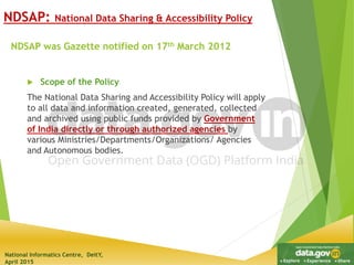 National Informatics Centre, DeitY,
April 2015
NDSAP was Gazette notified on 17th March 2012
NDSAP: National Data Sharing & Accessibility Policy
 Scope of the Policy
The National Data Sharing and Accessibility Policy will apply
to all data and information created, generated, collected
and archived using public funds provided by Government
of India directly or through authorized agencies by
various Ministries/Departments/Organizations/ Agencies
and Autonomous bodies.
 