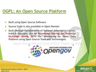 National Informatics Centre, DeitY,
April 2015
OGPL: An Open Source Platform
 Built using Open Source Software
 Source Code is also available in Open Domain
 Built through Collaboration of National Informatics Centre,
India & Data.gov, USA for Knowledge Sharing and Technical
Exchange during 2011 for developing an Open Data
Platform using Open Source Tools and Technologies
 