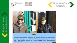 BertalanIvan
@bertalanivan
Radici
Affondano nella memoria, nell'eredità del territorio: sono il “da dove veniamo”.
Ancorano e sostengono: sono il “chi siamo”. Trasmettono linfa vitale a rami e chioma:
sono il “dove andiamo”. Nutrono noi e i nostri orizzonti. Sono la base delle nostre
culture e identità.
OpenGeoData
SCHOOL
 