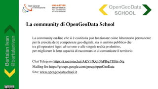 BertalanIvan
@bertalanivan
La community on-line che si è costituita può funzionare come laboratorio permanente  
per la crescita delle competenze geo-digitali, sia in ambito pubblico che  
tra gli operatori legati al turismo e alle singole realtà produttive,  
per migliorare la loro capacità di raccontarsi e di comunicare il territorio
Chat Telegram https://t.me/joinchat/AKVh7QqFNrPIbg7TBhtvNg
Mailing list https://groups.google.com/group/openGeoData
Sito: www.opengeodataschool.it
OpenGeoData
SCHOOL
La community di OpenGeoData School
 